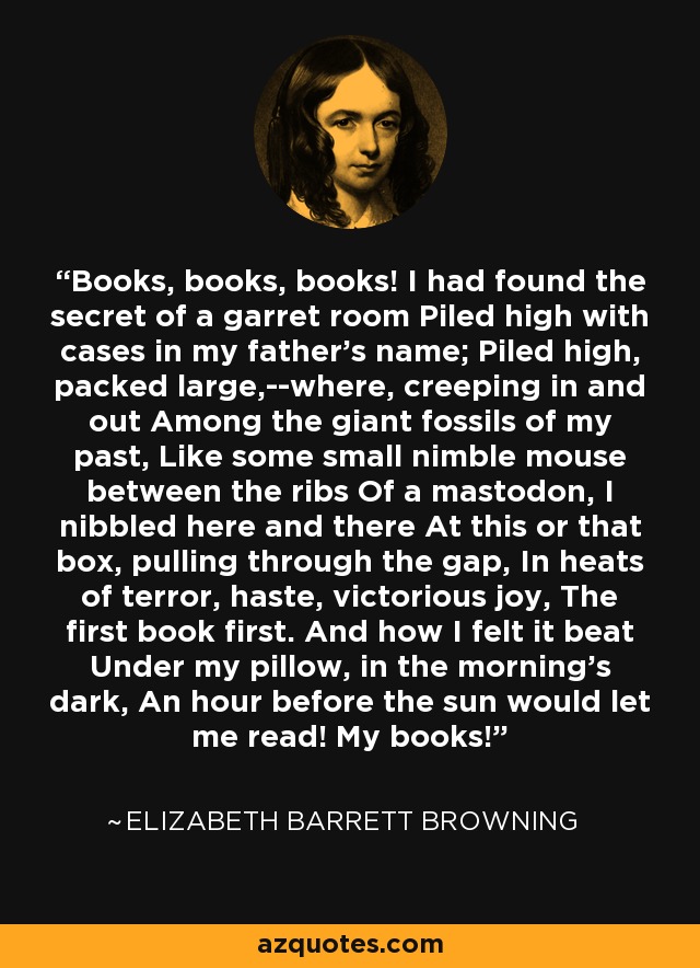 Books, books, books! I had found the secret of a garret room Piled high with cases in my father’s name; Piled high, packed large,--where, creeping in and out Among the giant fossils of my past, Like some small nimble mouse between the ribs Of a mastodon, I nibbled here and there At this or that box, pulling through the gap, In heats of terror, haste, victorious joy, The first book first. And how I felt it beat Under my pillow, in the morning’s dark, An hour before the sun would let me read! My books! - Elizabeth Barrett Browning