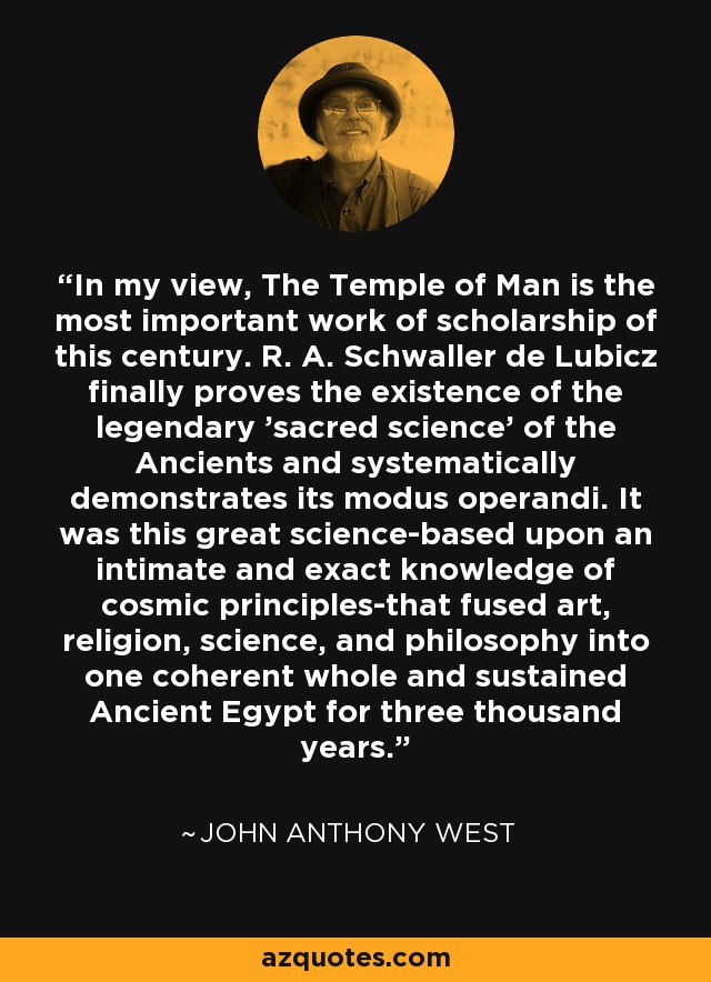 In my view, The Temple of Man is the most important work of scholarship of this century. R. A. Schwaller de Lubicz finally proves the existence of the legendary 'sacred science' of the Ancients and systematically demonstrates its modus operandi. It was this great science-based upon an intimate and exact knowledge of cosmic principles-that fused art, religion, science, and philosophy into one coherent whole and sustained Ancient Egypt for three thousand years. - John Anthony West