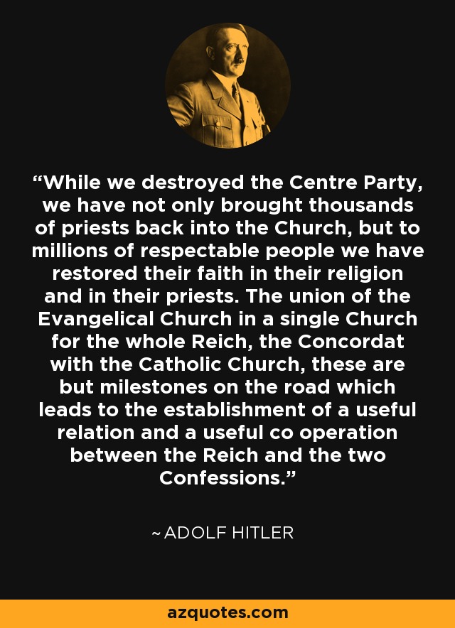 While we destroyed the Centre Party, we have not only brought thousands of priests back into the Church, but to millions of respectable people we have restored their faith in their religion and in their priests. The union of the Evangelical Church in a single Church for the whole Reich, the Concordat with the Catholic Church, these are but milestones on the road which leads to the establishment of a useful relation and a useful co operation between the Reich and the two Confessions. - Adolf Hitler
