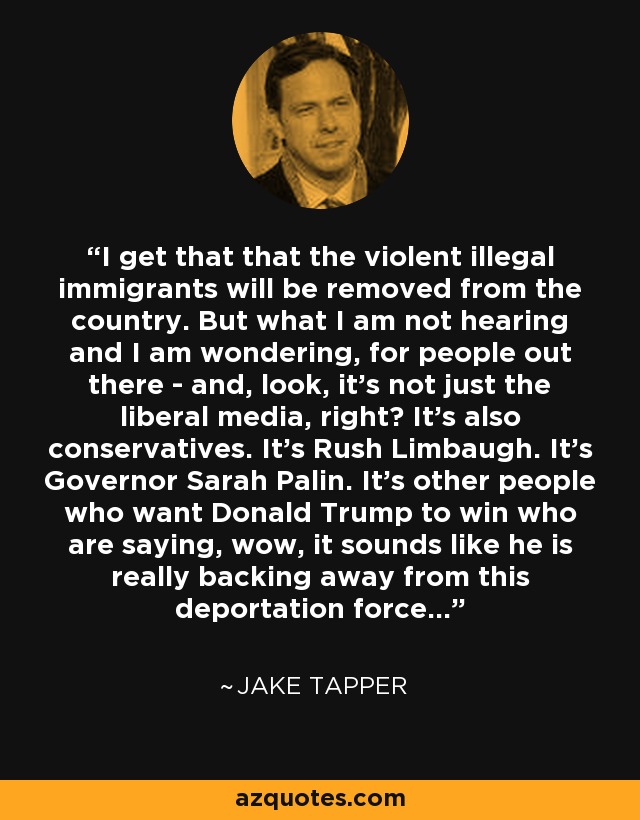 I get that that the violent illegal immigrants will be removed from the country. But what I am not hearing and I am wondering, for people out there - and, look, it’s not just the liberal media, right? It’s also conservatives. It’s Rush Limbaugh. It’s Governor Sarah Palin. It’s other people who want Donald Trump to win who are saying, wow, it sounds like he is really backing away from this deportation force… - Jake Tapper