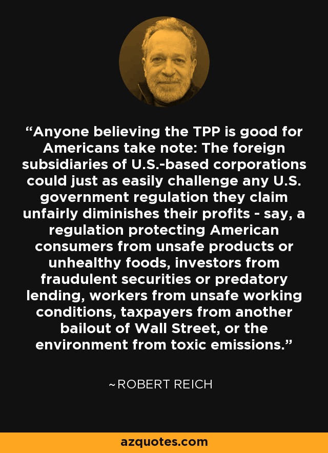 Anyone believing the TPP is good for Americans take note: The foreign subsidiaries of U.S.-based corporations could just as easily challenge any U.S. government regulation they claim unfairly diminishes their profits - say, a regulation protecting American consumers from unsafe products or unhealthy foods, investors from fraudulent securities or predatory lending, workers from unsafe working conditions, taxpayers from another bailout of Wall Street, or the environment from toxic emissions. - Robert Reich