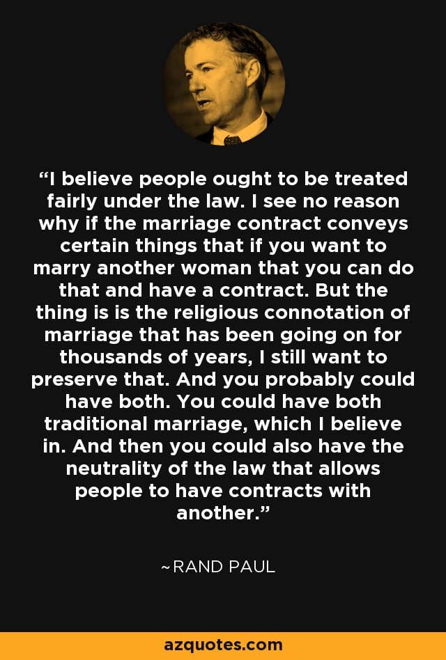 I believe people ought to be treated fairly under the law. I see no reason why if the marriage contract conveys certain things that if you want to marry another woman that you can do that and have a contract. But the thing is is the religious connotation of marriage that has been going on for thousands of years, I still want to preserve that. And you probably could have both. You could have both traditional marriage, which I believe in. And then you could also have the neutrality of the law that allows people to have contracts with another. - Rand Paul