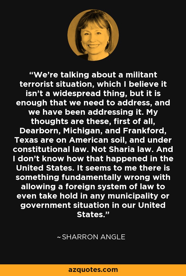 We're talking about a militant terrorist situation, which I believe it isn't a widespread thing, but it is enough that we need to address, and we have been addressing it. My thoughts are these, first of all, Dearborn, Michigan, and Frankford, Texas are on American soil, and under constitutional law. Not Sharia law. And I don't know how that happened in the United States. It seems to me there is something fundamentally wrong with allowing a foreign system of law to even take hold in any municipality or government situation in our United States. - Sharron Angle