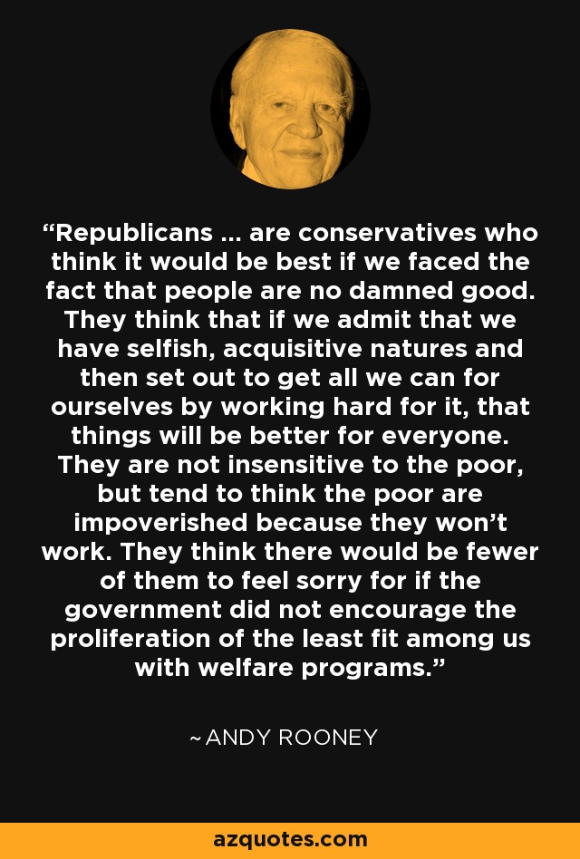 Republicans ... are conservatives who think it would be best if we faced the fact that people are no damned good. They think that if we admit that we have selfish, acquisitive natures and then set out to get all we can for ourselves by working hard for it, that things will be better for everyone. They are not insensitive to the poor, but tend to think the poor are impoverished because they won't work. They think there would be fewer of them to feel sorry for if the government did not encourage the proliferation of the least fit among us with welfare programs. - Andy Rooney