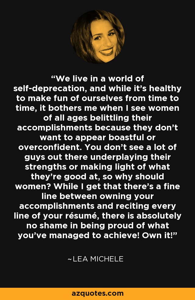 We live in a world of self-deprecation, and while it’s healthy to make fun of ourselves from time to time, it bothers me when I see women of all ages belittling their accomplishments because they don’t want to appear boastful or overconfident. You don’t see a lot of guys out there underplaying their strengths or making light of what they’re good at, so why should women? While I get that there’s a fine line between owning your accomplishments and reciting every line of your résumé, there is absolutely no shame in being proud of what you’ve managed to achieve! Own it! - Lea Michele