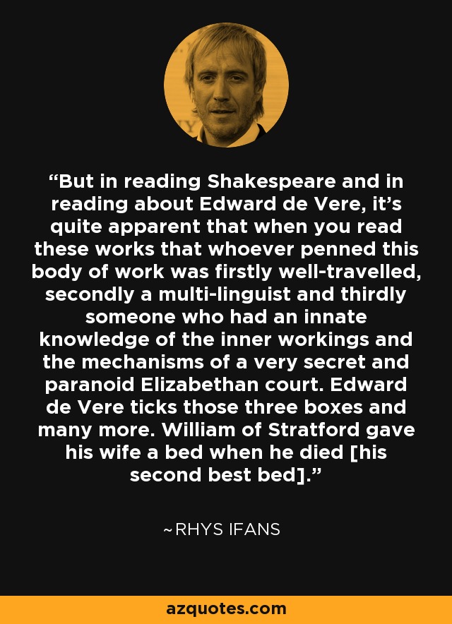 But in reading Shakespeare and in reading about Edward de Vere, it's quite apparent that when you read these works that whoever penned this body of work was firstly well-travelled, secondly a multi-linguist and thirdly someone who had an innate knowledge of the inner workings and the mechanisms of a very secret and paranoid Elizabethan court. Edward de Vere ticks those three boxes and many more. William of Stratford gave his wife a bed when he died [his second best bed]. - Rhys Ifans