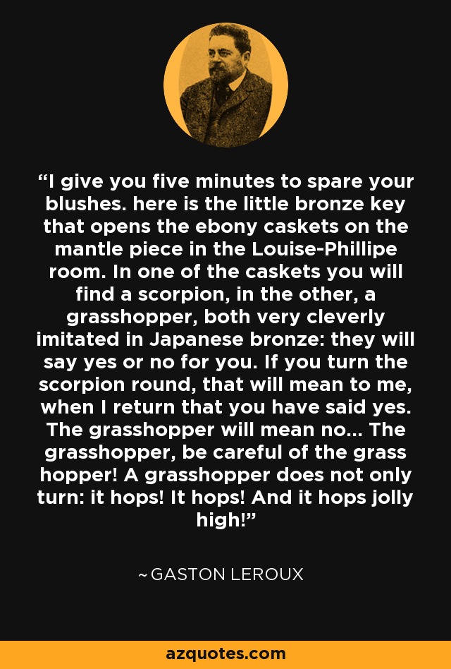 I give you five minutes to spare your blushes. here is the little bronze key that opens the ebony caskets on the mantle piece in the Louise-Phillipe room. In one of the caskets you will find a scorpion, in the other, a grasshopper, both very cleverly imitated in Japanese bronze: they will say yes or no for you. If you turn the scorpion round, that will mean to me, when I return that you have said yes. The grasshopper will mean no... The grasshopper, be careful of the grass hopper! A grasshopper does not only turn: it hops! It hops! And it hops jolly high! - Gaston Leroux