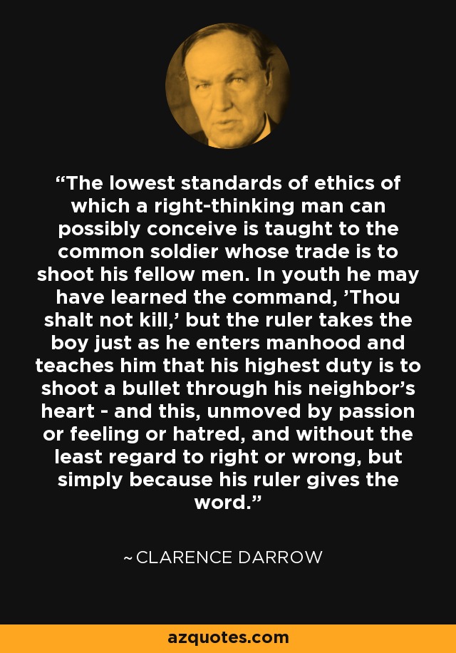 The lowest standards of ethics of which a right-thinking man can possibly conceive is taught to the common soldier whose trade is to shoot his fellow men. In youth he may have learned the command, 'Thou shalt not kill,' but the ruler takes the boy just as he enters manhood and teaches him that his highest duty is to shoot a bullet through his neighbor's heart - and this, unmoved by passion or feeling or hatred, and without the least regard to right or wrong, but simply because his ruler gives the word. - Clarence Darrow