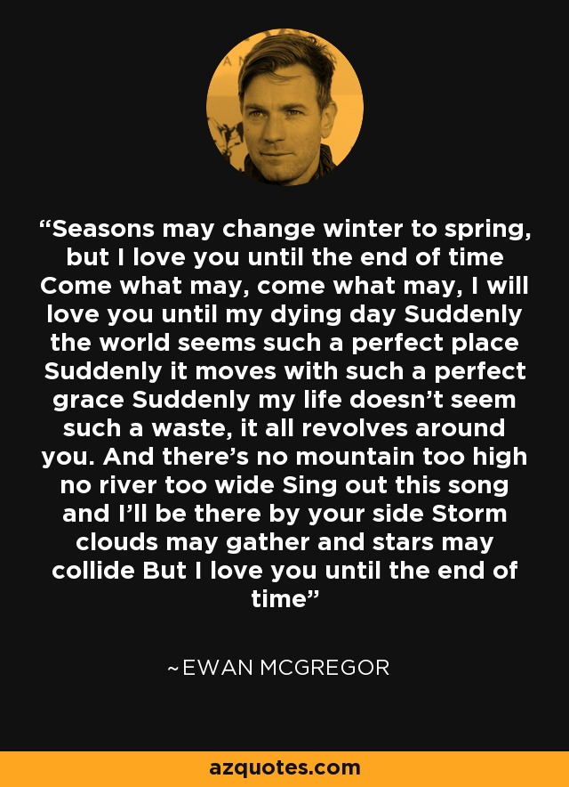 Seasons may change winter to spring, but I love you until the end of time Come what may, come what may, I will love you until my dying day Suddenly the world seems such a perfect place Suddenly it moves with such a perfect grace Suddenly my life doesn’t seem such a waste, it all revolves around you. And there’s no mountain too high no river too wide Sing out this song and I’ll be there by your side Storm clouds may gather and stars may collide But I love you until the end of time - Ewan McGregor