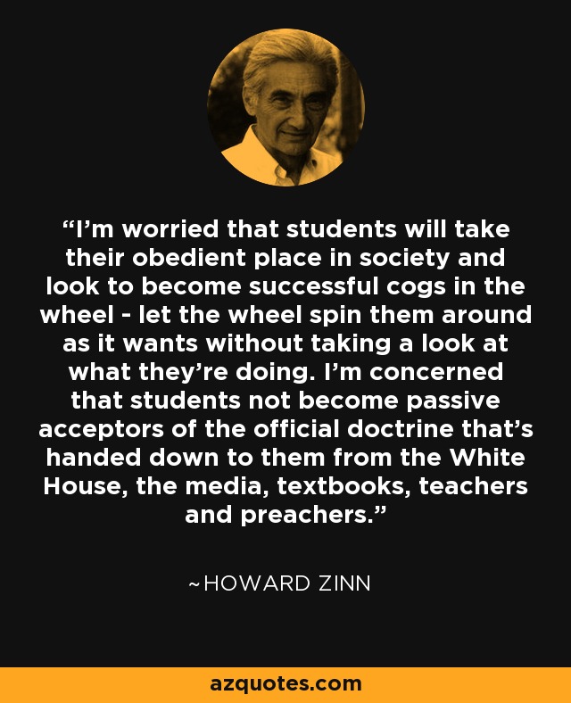 I’m worried that students will take their obedient place in society and look to become successful cogs in the wheel - let the wheel spin them around as it wants without taking a look at what they’re doing. I’m concerned that students not become passive acceptors of the official doctrine that’s handed down to them from the White House, the media, textbooks, teachers and preachers. - Howard Zinn