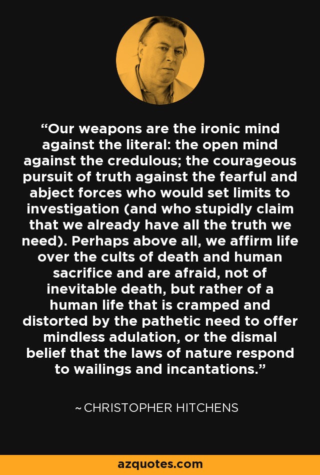 Our weapons are the ironic mind against the literal: the open mind against the credulous; the courageous pursuit of truth against the fearful and abject forces who would set limits to investigation (and who stupidly claim that we already have all the truth we need). Perhaps above all, we affirm life over the cults of death and human sacrifice and are afraid, not of inevitable death, but rather of a human life that is cramped and distorted by the pathetic need to offer mindless adulation, or the dismal belief that the laws of nature respond to wailings and incantations. - Christopher Hitchens