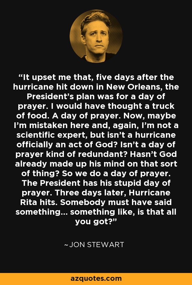It upset me that, five days after the hurricane hit down in New Orleans, the President's plan was for a day of prayer. I would have thought a truck of food. A day of prayer. Now, maybe I'm mistaken here and, again, I'm not a scientific expert, but isn't a hurricane officially an act of God? Isn't a day of prayer kind of redundant? Hasn't God already made up his mind on that sort of thing? So we do a day of prayer. The President has his stupid day of prayer. Three days later, Hurricane Rita hits. Somebody must have said something... something like, is that all you got? - Jon Stewart