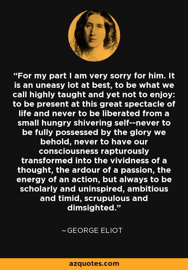 For my part I am very sorry for him. It is an uneasy lot at best, to be what we call highly taught and yet not to enjoy: to be present at this great spectacle of life and never to be liberated from a small hungry shivering self--never to be fully possessed by the glory we behold, never to have our consciousness rapturously transformed into the vividness of a thought, the ardour of a passion, the energy of an action, but always to be scholarly and uninspired, ambitious and timid, scrupulous and dimsighted. - George Eliot