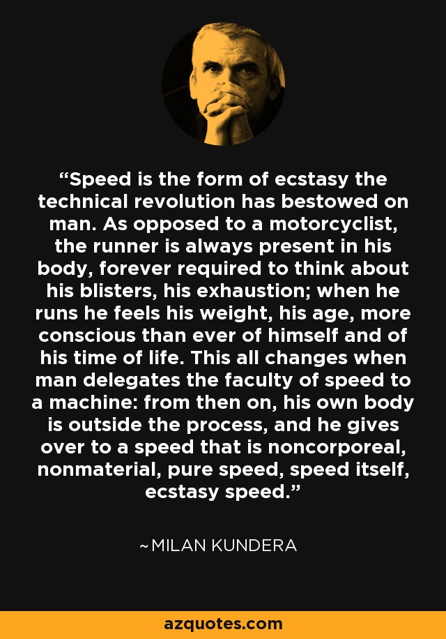 Speed is the form of ecstasy the technical revolution has bestowed on man. As opposed to a motorcyclist, the runner is always present in his body, forever required to think about his blisters, his exhaustion; when he runs he feels his weight, his age, more conscious than ever of himself and of his time of life. This all changes when man delegates the faculty of speed to a machine: from then on, his own body is outside the process, and he gives over to a speed that is noncorporeal, nonmaterial, pure speed, speed itself, ecstasy speed. - Milan Kundera