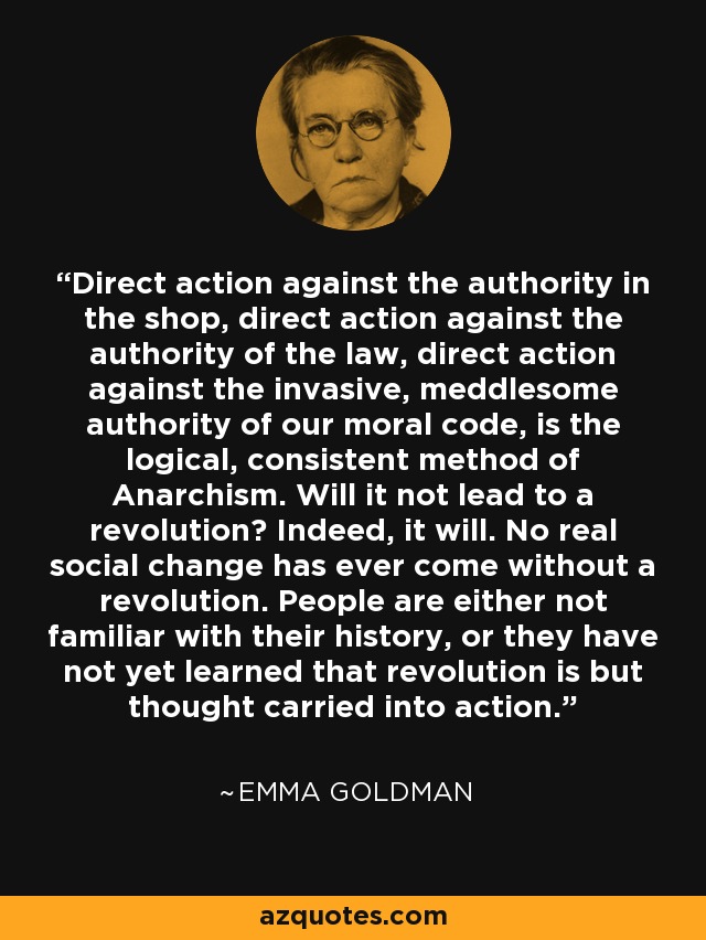 Direct action against the authority in the shop, direct action against the authority of the law, direct action against the invasive, meddlesome authority of our moral code, is the logical, consistent method of Anarchism. Will it not lead to a revolution? Indeed, it will. No real social change has ever come without a revolution. People are either not familiar with their history, or they have not yet learned that revolution is but thought carried into action. - Emma Goldman