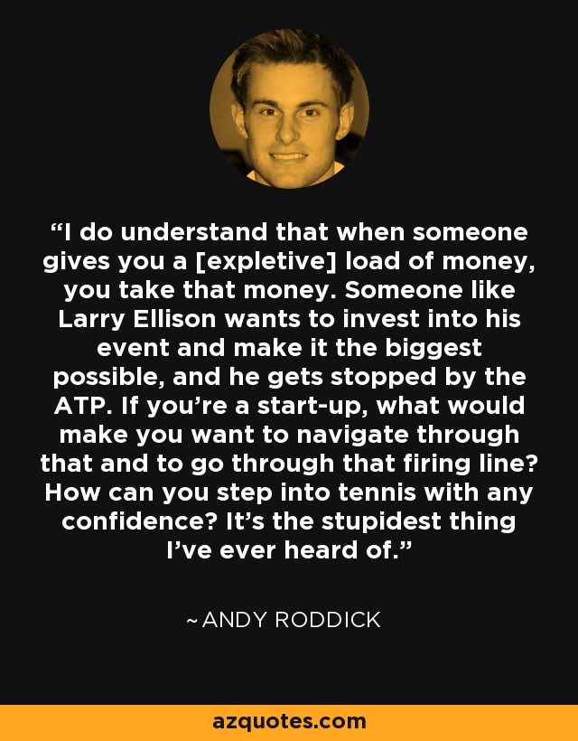 I do understand that when someone gives you a [expletive] load of money, you take that money. Someone like Larry Ellison wants to invest into his event and make it the biggest possible, and he gets stopped by the ATP. If you're a start-up, what would make you want to navigate through that and to go through that firing line? How can you step into tennis with any confidence? It's the stupidest thing I've ever heard of. - Andy Roddick