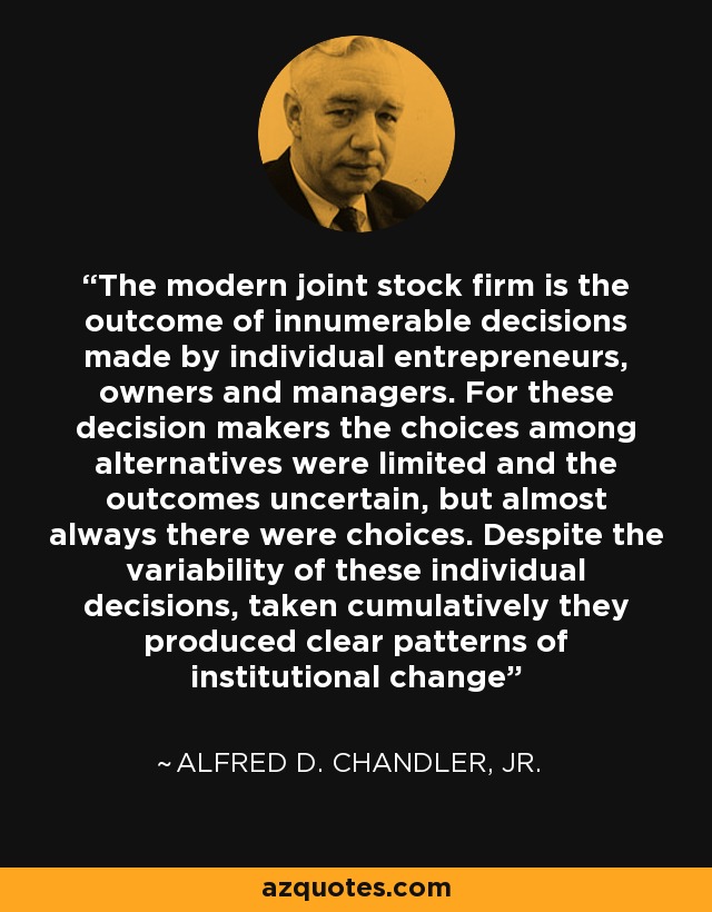 The modern joint stock firm is the outcome of innumerable decisions made by individual entrepreneurs, owners and managers. For these decision makers the choices among alternatives were limited and the outcomes uncertain, but almost always there were choices. Despite the variability of these individual decisions, taken cumulatively they produced clear patterns of institutional change - Alfred D. Chandler, Jr.