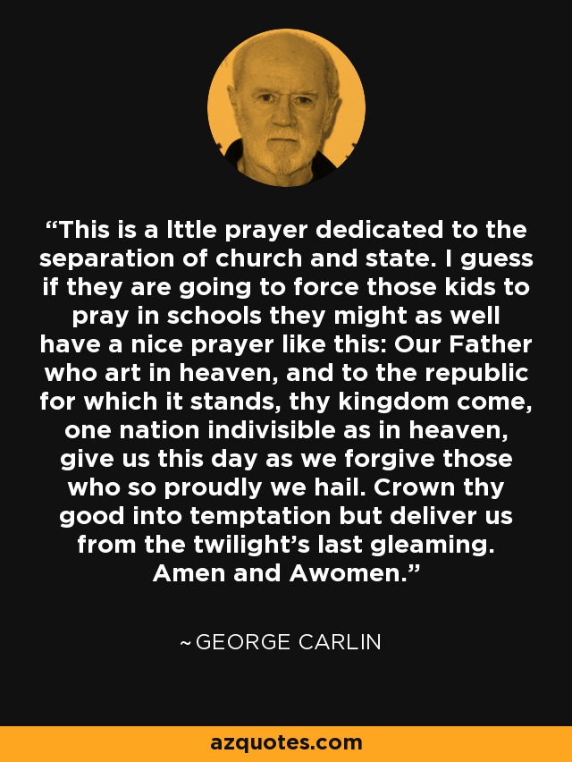 This is a lttle prayer dedicated to the separation of church and state. I guess if they are going to force those kids to pray in schools they might as well have a nice prayer like this: Our Father who art in heaven, and to the republic for which it stands, thy kingdom come, one nation indivisible as in heaven, give us this day as we forgive those who so proudly we hail. Crown thy good into temptation but deliver us from the twilight's last gleaming. Amen and Awomen. - George Carlin