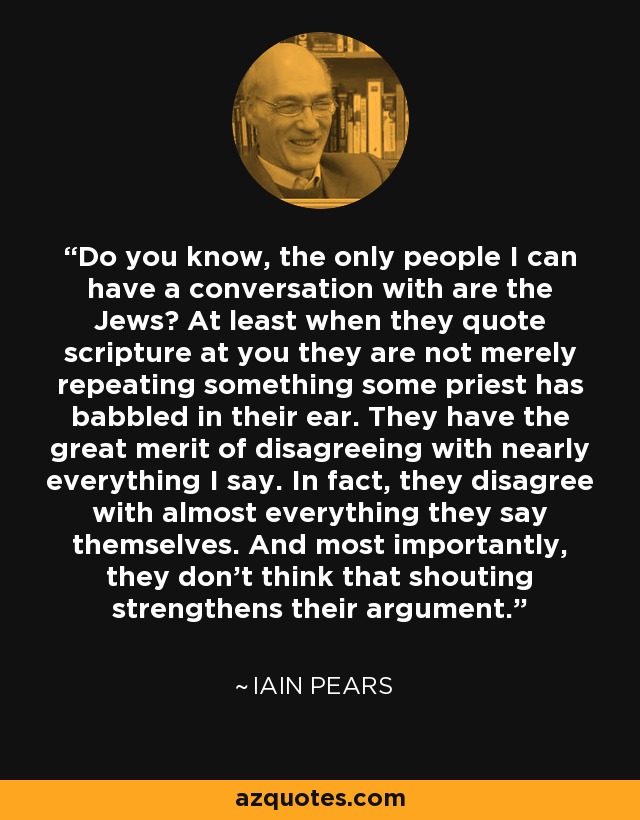 Do you know, the only people I can have a conversation with are the Jews? At least when they quote scripture at you they are not merely repeating something some priest has babbled in their ear. They have the great merit of disagreeing with nearly everything I say. In fact, they disagree with almost everything they say themselves. And most importantly, they don't think that shouting strengthens their argument. - Iain Pears