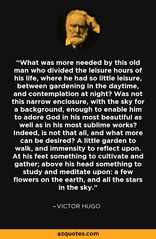 What was more needed by this old man who divided the leisure hours of his life, where he had so little leisure, between gardening in the daytime, and contemplation at night? Was not this narrow enclosure, with the sky for a background, enough to enable him to adore God in his most beautiful as well as in his most sublime works? Indeed, is not that all, and what more can be desired? A little garden to walk, and immensity to reflect upon. At his feet something to cultivate and gather; above his head something to study and meditate upon: a few flowers on the earth, and all the stars in the sky. - Victor Hugo