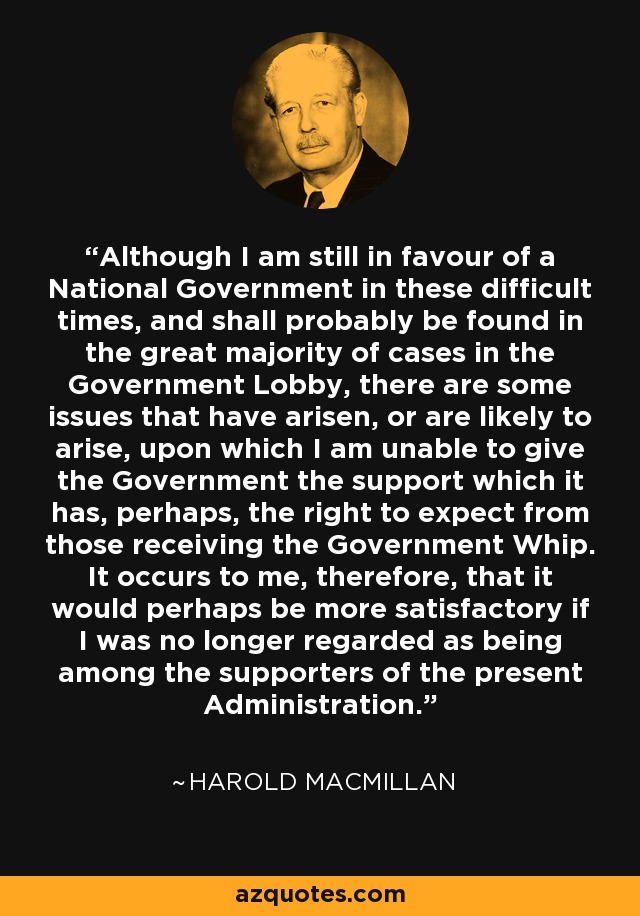 Although I am still in favour of a National Government in these difficult times, and shall probably be found in the great majority of cases in the Government Lobby, there are some issues that have arisen, or are likely to arise, upon which I am unable to give the Government the support which it has, perhaps, the right to expect from those receiving the Government Whip. It occurs to me, therefore, that it would perhaps be more satisfactory if I was no longer regarded as being among the supporters of the present Administration. - Harold MacMillan