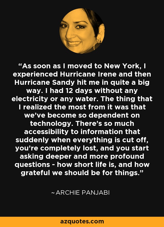 As soon as I moved to New York, I experienced Hurricane Irene and then Hurricane Sandy hit me in quite a big way. I had 12 days without any electricity or any water. The thing that I realized the most from it was that we've become so dependent on technology. There's so much accessibility to information that suddenly when everything is cut off, you're completely lost, and you start asking deeper and more profound questions - how short life is, and how grateful we should be for things. - Archie Panjabi