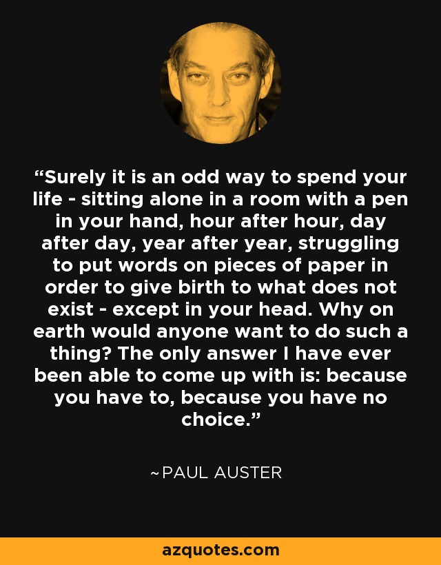 Surely it is an odd way to spend your life - sitting alone in a room with a pen in your hand, hour after hour, day after day, year after year, struggling to put words on pieces of paper in order to give birth to what does not exist - except in your head. Why on earth would anyone want to do such a thing? The only answer I have ever been able to come up with is: because you have to, because you have no choice. - Paul Auster