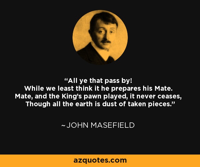 All ye that pass by! While we least think it he prepares his Mate. Mate, and the King's pawn played, it never ceases, Though all the earth is dust of taken pieces. - John Masefield