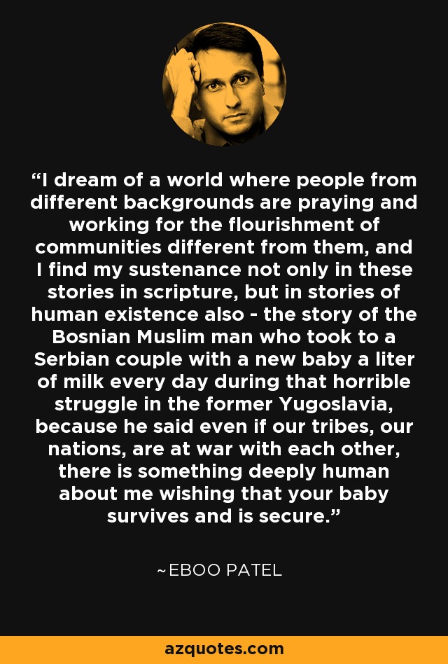 I dream of a world where people from different backgrounds are praying and working for the flourishment of communities different from them, and I find my sustenance not only in these stories in scripture, but in stories of human existence also - the story of the Bosnian Muslim man who took to a Serbian couple with a new baby a liter of milk every day during that horrible struggle in the former Yugoslavia, because he said even if our tribes, our nations, are at war with each other, there is something deeply human about me wishing that your baby survives and is secure. - Eboo Patel