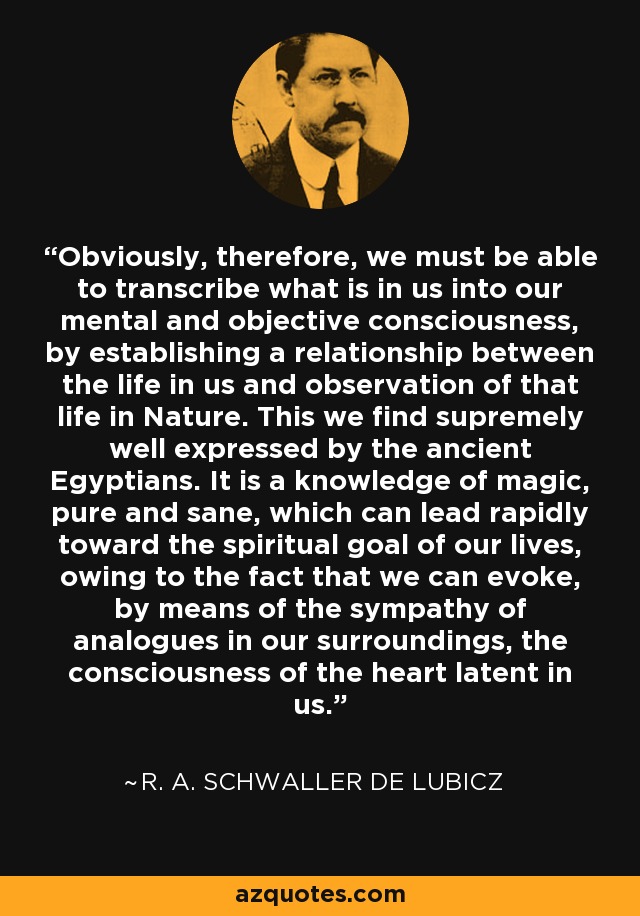Obviously, therefore, we must be able to transcribe what is in us into our mental and objective consciousness, by establishing a relationship between the life in us and observation of that life in Nature. This we find supremely well expressed by the ancient Egyptians. It is a knowledge of magic, pure and sane, which can lead rapidly toward the spiritual goal of our lives, owing to the fact that we can evoke, by means of the sympathy of analogues in our surroundings, the consciousness of the heart latent in us. - R. A. Schwaller de Lubicz