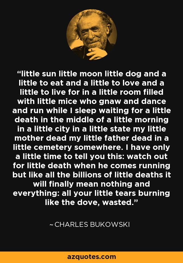 little sun little moon little dog and a little to eat and a little to love and a little to live for in a little room filled with little mice who gnaw and dance and run while I sleep waiting for a little death in the middle of a little morning in a little city in a little state my little mother dead my little father dead in a little cemetery somewhere. I have only a little time to tell you this: watch out for little death when he comes running but like all the billions of little deaths it will finally mean nothing and everything: all your little tears burning like the dove, wasted. - Charles Bukowski