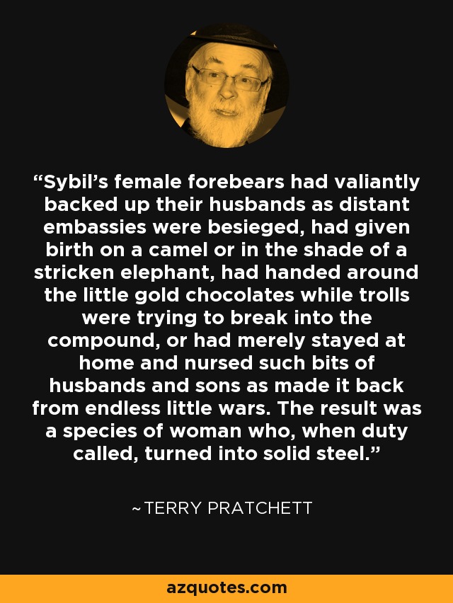 Sybil's female forebears had valiantly backed up their husbands as distant embassies were besieged, had given birth on a camel or in the shade of a stricken elephant, had handed around the little gold chocolates while trolls were trying to break into the compound, or had merely stayed at home and nursed such bits of husbands and sons as made it back from endless little wars. The result was a species of woman who, when duty called, turned into solid steel. - Terry Pratchett
