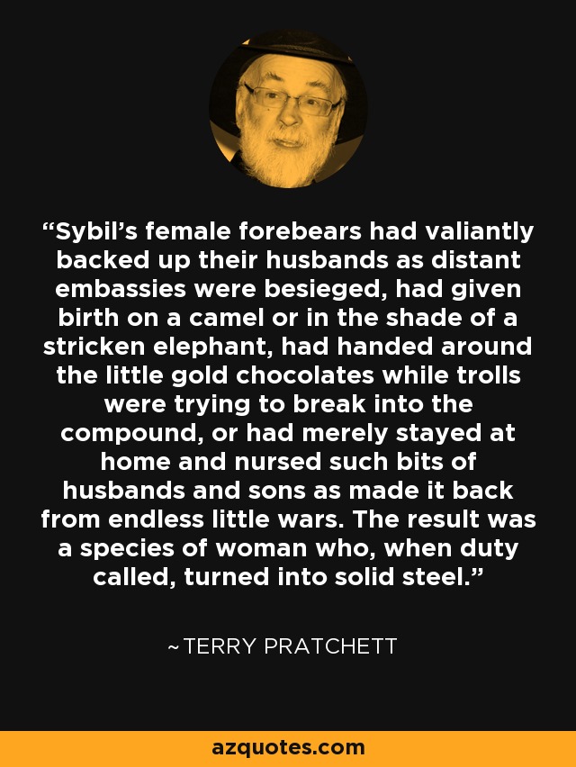 Sybil's female forebears had valiantly backed up their husbands as distant embassies were besieged, had given birth on a camel or in the shade of a stricken elephant, had handed around the little gold chocolates while trolls were trying to break into the compound, or had merely stayed at home and nursed such bits of husbands and sons as made it back from endless little wars. The result was a species of woman who, when duty called, turned into solid steel. - Terry Pratchett