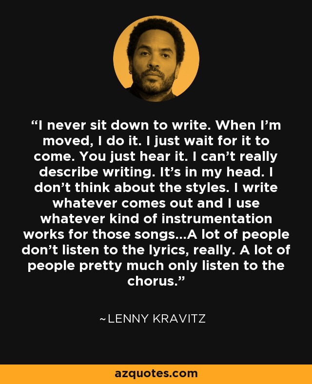 I never sit down to write. When I'm moved, I do it. I just wait for it to come. You just hear it. I can't really describe writing. It's in my head. I don't think about the styles. I write whatever comes out and I use whatever kind of instrumentation works for those songs...A lot of people don't listen to the lyrics, really. A lot of people pretty much only listen to the chorus. - Lenny Kravitz