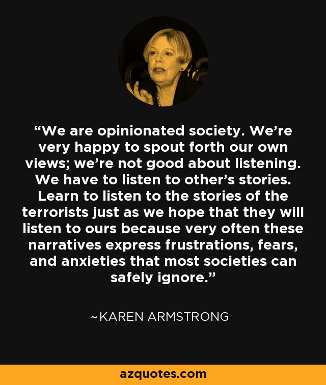 We are opinionated society. We're very happy to spout forth our own views; we're not good about listening. We have to listen to other's stories. Learn to listen to the stories of the terrorists just as we hope that they will listen to ours because very often these narratives express frustrations, fears, and anxieties that most societies can safely ignore. - Karen Armstrong