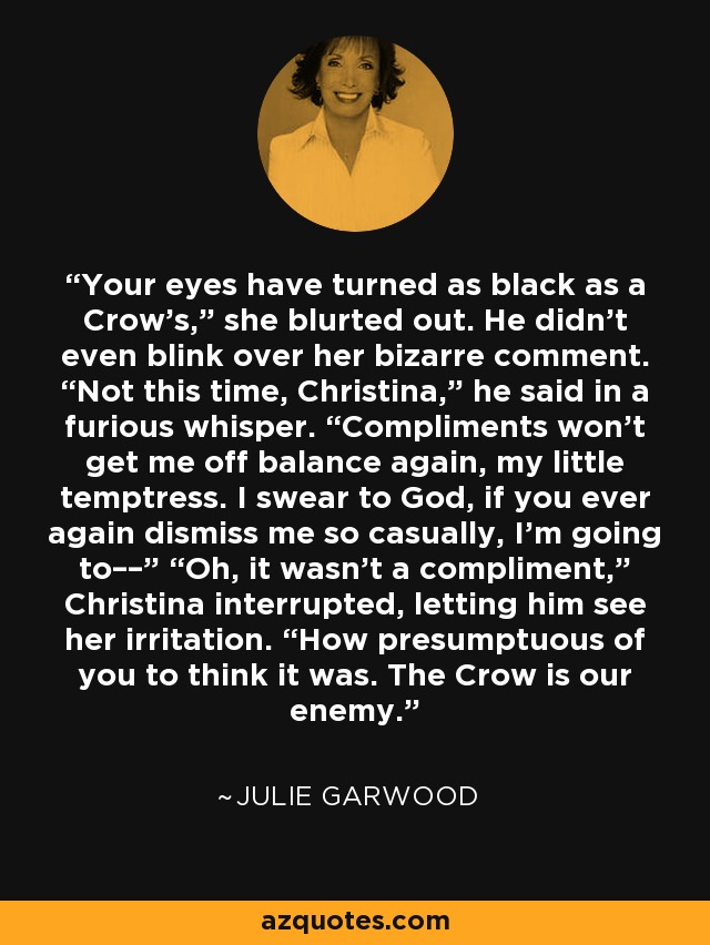 Your eyes have turned as black as a Crow’s,” she blurted out. He didn’t even blink over her bizarre comment. “Not this time, Christina,” he said in a furious whisper. “Compliments won’t get me off balance again, my little temptress. I swear to God, if you ever again dismiss me so casually, I’m going to––” “Oh, it wasn’t a compliment,” Christina interrupted, letting him see her irritation. “How presumptuous of you to think it was. The Crow is our enemy. - Julie Garwood