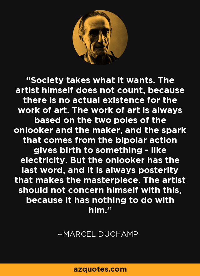 Society takes what it wants. The artist himself does not count, because there is no actual existence for the work of art. The work of art is always based on the two poles of the onlooker and the maker, and the spark that comes from the bipolar action gives birth to something - like electricity. But the onlooker has the last word, and it is always posterity that makes the masterpiece. The artist should not concern himself with this, because it has nothing to do with him. - Marcel Duchamp