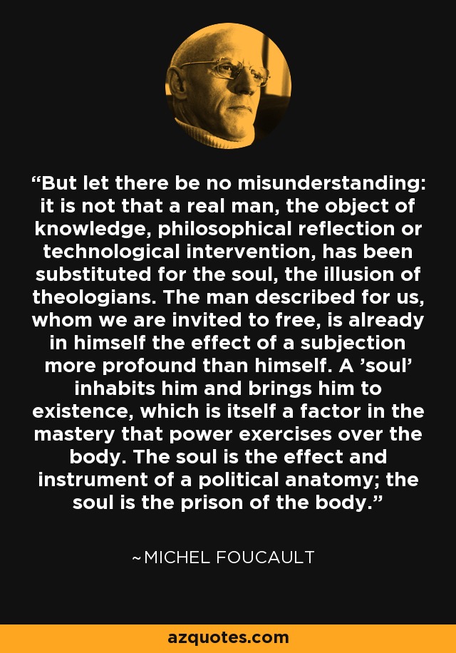 But let there be no misunderstanding: it is not that a real man, the object of knowledge, philosophical reflection or technological intervention, has been substituted for the soul, the illusion of theologians. The man described for us, whom we are invited to free, is already in himself the effect of a subjection more profound than himself. A 'soul' inhabits him and brings him to existence, which is itself a factor in the mastery that power exercises over the body. The soul is the effect and instrument of a political anatomy; the soul is the prison of the body. - Michel Foucault
