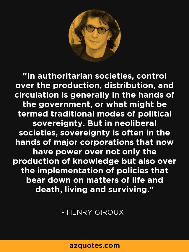 In authoritarian societies, control over the production, distribution, and circulation is generally in the hands of the government, or what might be termed traditional modes of political sovereignty. But in neoliberal societies, sovereignty is often in the hands of major corporations that now have power over not only the production of knowledge but also over the implementation of policies that bear down on matters of life and death, living and surviving. - Henry Giroux