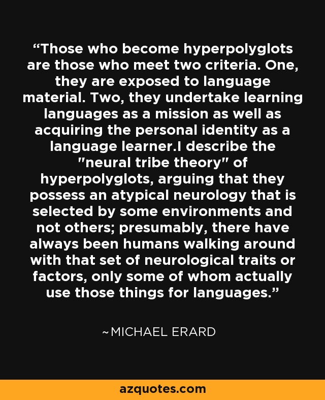 Those who become hyperpolyglots are those who meet two criteria. One, they are exposed to language material. Two, they undertake learning languages as a mission as well as acquiring the personal identity as a language learner.I describe the 