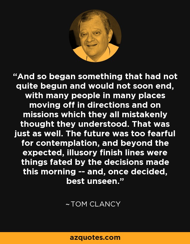 And so began something that had not quite begun and would not soon end, with many people in many places moving off in directions and on missions which they all mistakenly thought they understood. That was just as well. The future was too fearful for contemplation, and beyond the expected, illusory finish lines were things fated by the decisions made this morning -- and, once decided, best unseen. - Tom Clancy