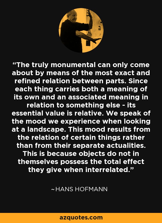 The truly monumental can only come about by means of the most exact and refined relation between parts. Since each thing carries both a meaning of its own and an associated meaning in relation to something else - its essential value is relative. We speak of the mood we experience when looking at a landscape. This mood results from the relation of certain things rather than from their separate actualities. This is because objects do not in themselves possess the total effect they give when interrelated. - Hans Hofmann