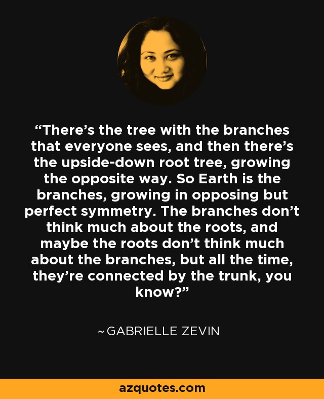 There's the tree with the branches that everyone sees, and then there's the upside-down root tree, growing the opposite way. So Earth is the branches, growing in opposing but perfect symmetry. The branches don't think much about the roots, and maybe the roots don't think much about the branches, but all the time, they're connected by the trunk, you know? - Gabrielle Zevin