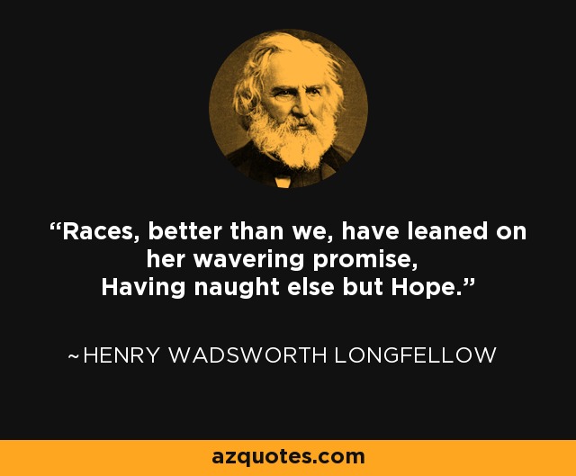 Races, better than we, have leaned on her wavering promise, Having naught else but Hope. - Henry Wadsworth Longfellow