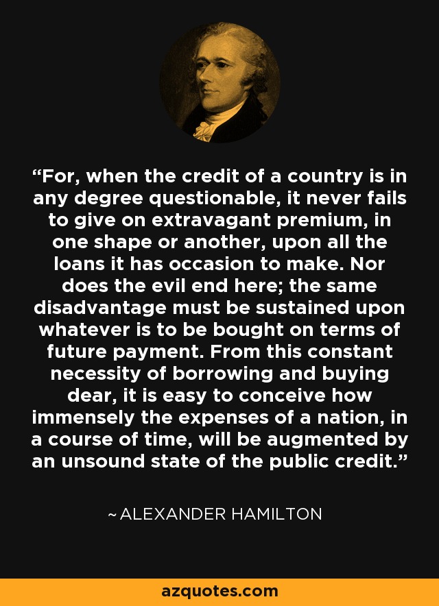 For, when the credit of a country is in any degree questionable, it never fails to give on extravagant premium, in one shape or another, upon all the loans it has occasion to make. Nor does the evil end here; the same disadvantage must be sustained upon whatever is to be bought on terms of future payment. From this constant necessity of borrowing and buying dear, it is easy to conceive how immensely the expenses of a nation, in a course of time, will be augmented by an unsound state of the public credit. - Alexander Hamilton
