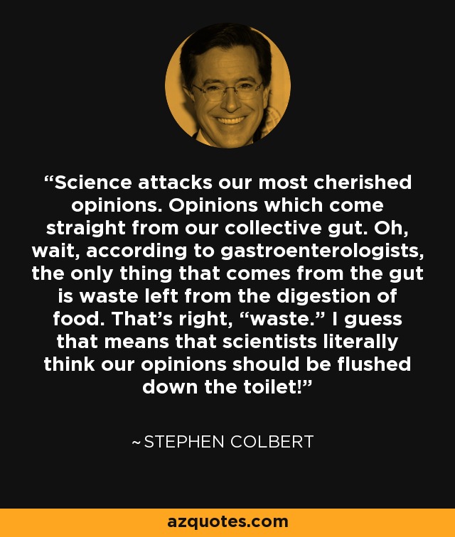 Science attacks our most cherished opinions. Opinions which come straight from our collective gut. Oh, wait, according to gastroenterologists, the only thing that comes from the gut is waste left from the digestion of food. That’s right, “waste.” I guess that means that scientists literally think our opinions should be flushed down the toilet! - Stephen Colbert