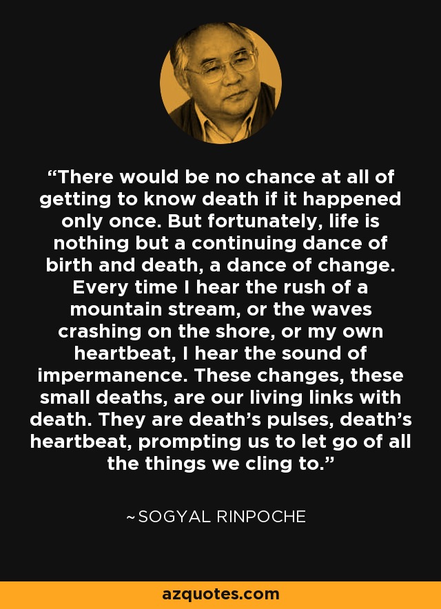 There would be no chance at all of getting to know death if it happened only once. But fortunately, life is nothing but a continuing dance of birth and death, a dance of change. Every time I hear the rush of a mountain stream, or the waves crashing on the shore, or my own heartbeat, I hear the sound of impermanence. These changes, these small deaths, are our living links with death. They are death's pulses, death's heartbeat, prompting us to let go of all the things we cling to. - Sogyal Rinpoche