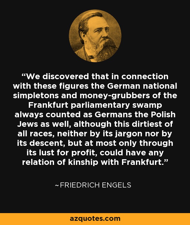We discovered that in connection with these figures the German national simpletons and money-grubbers of the Frankfurt parliamentary swamp always counted as Germans the Polish Jews as well, although this dirtiest of all races, neither by its jargon nor by its descent, but at most only through its lust for profit, could have any relation of kinship with Frankfurt. - Friedrich Engels
