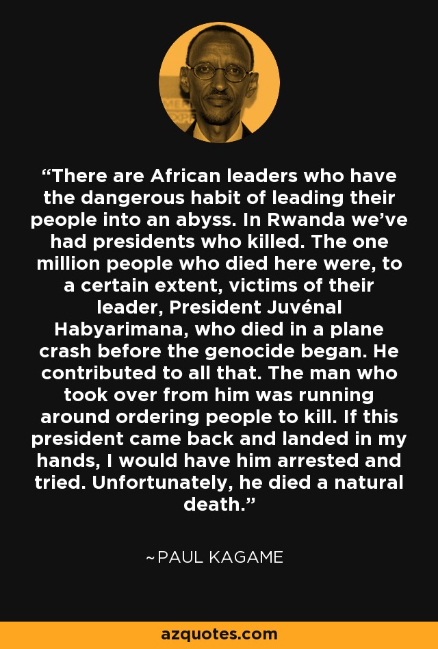 There are African leaders who have the dangerous habit of leading their people into an abyss. In Rwanda we've had presidents who killed. The one million people who died here were, to a certain extent, victims of their leader, President Juvénal Habyarimana, who died in a plane crash before the genocide began. He contributed to all that. The man who took over from him was running around ordering people to kill. If this president came back and landed in my hands, I would have him arrested and tried. Unfortunately, he died a natural death. - Paul Kagame