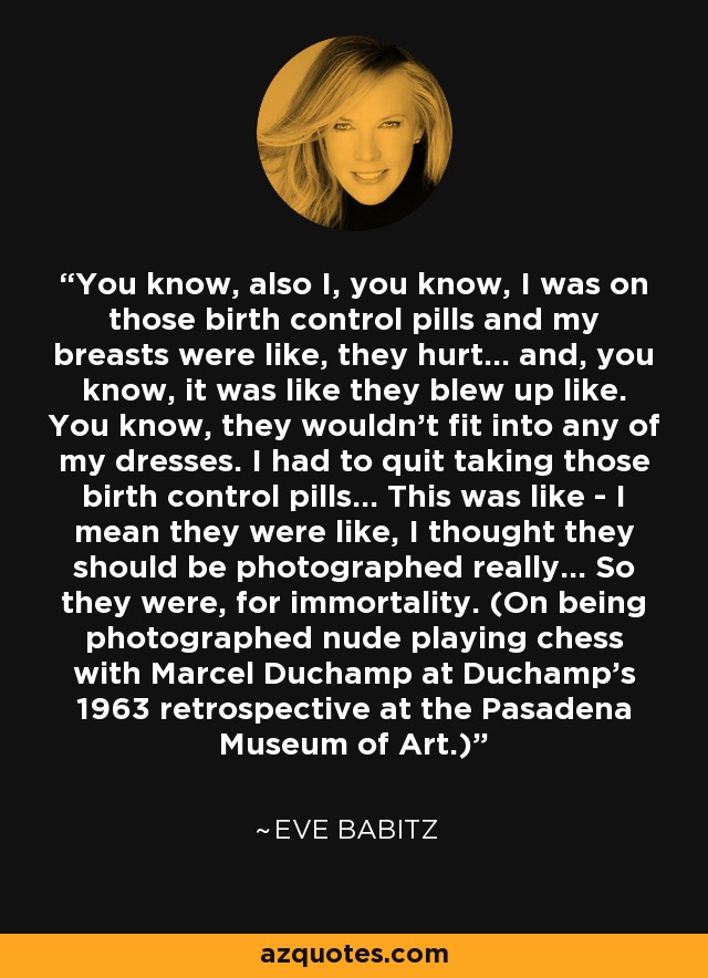 You know, also I, you know, I was on those birth control pills and my breasts were like, they hurt... and, you know, it was like they blew up like. You know, they wouldn't fit into any of my dresses. I had to quit taking those birth control pills... This was like - I mean they were like, I thought they should be photographed really... So they were, for immortality. (On being photographed nude playing chess with Marcel Duchamp at Duchamp's 1963 retrospective at the Pasadena Museum of Art.) - Eve Babitz